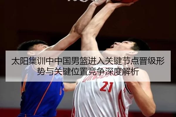 太阳集训中中国男篮进入关键节点晋级形势与关键位置竞争深度解析