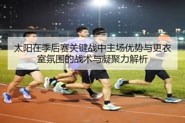 太阳在季后赛关键战中主场优势与更衣室氛围的战术与凝聚力解析